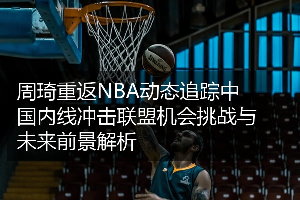 周琦重返NBA动态追踪中国内线冲击联盟机会挑战与未来前景解析