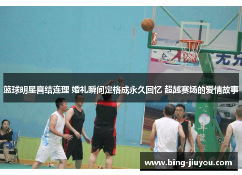 篮球明星喜结连理 婚礼瞬间定格成永久回忆 超越赛场的爱情故事