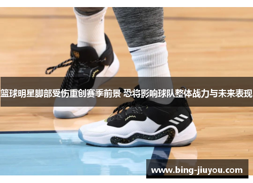 篮球明星脚部受伤重创赛季前景 恐将影响球队整体战力与未来表现