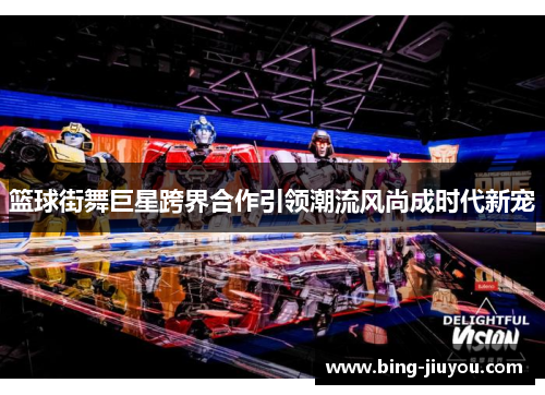 篮球街舞巨星跨界合作引领潮流风尚成时代新宠