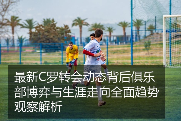 最新C罗转会动态背后俱乐部博弈与生涯走向全面趋势观察解析