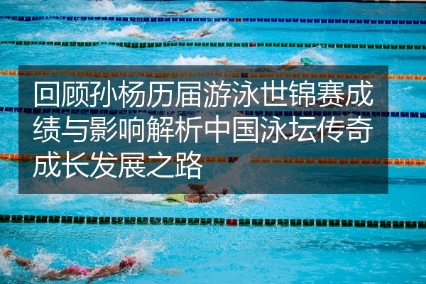 回顾孙杨历届游泳世锦赛成绩与影响解析中国泳坛传奇成长发展之路