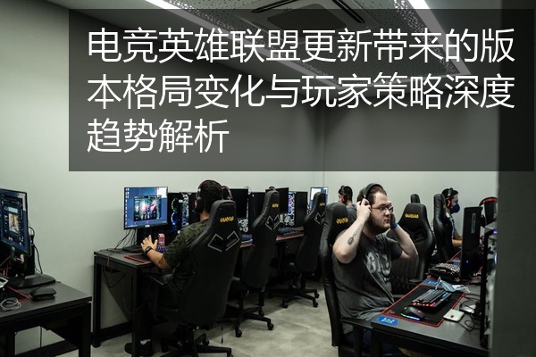 电竞英雄联盟更新带来的版本格局变化与玩家策略深度趋势解析