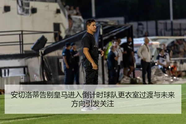 安切洛蒂告别皇马进入倒计时球队更衣室过渡与未来方向引发关注